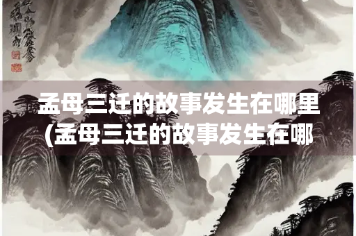 孟母三迁的故事发生在哪里(孟母三迁的故事发生在哪里哪个省) 孟母三迁的故事发生在哪里(孟母三迁的故事发生在哪里哪个省)