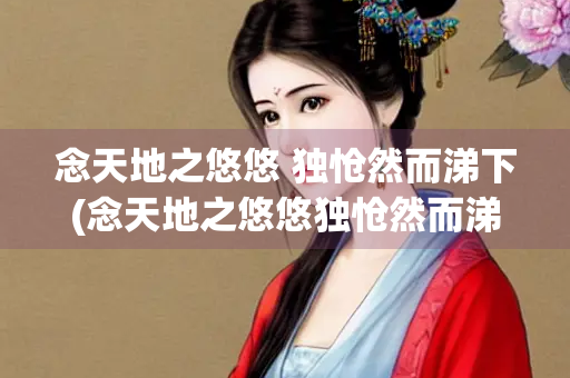 念天地之悠悠 独怆然而涕下(念天地之悠悠独怆然而涕下的读音) 念天地之悠悠 独怆然而涕下(念天地之悠悠独怆然而涕下的读音)