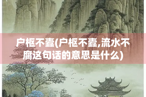 户枢不蠹(户枢不蠹,流水不腐这句话的意思是什么)