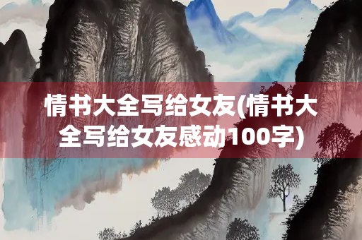 情书大全写给女友(情书大全写给女友感动100字)