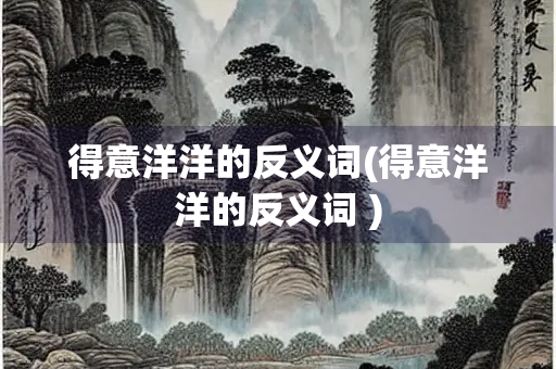 得意洋洋的反义词(得意洋洋的反义词 )