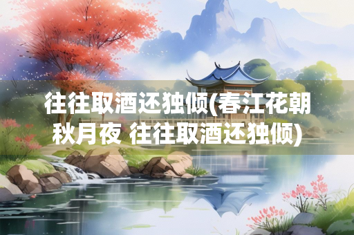 往往取酒还独倾(春江花朝秋月夜 往往取酒还独倾)