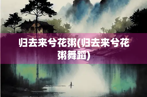 归去来兮花粥(归去来兮花粥舞蹈)
