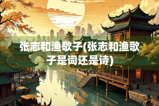 张志和渔歌子(张志和渔歌子是词还是诗) 张志和渔歌子(张志和渔歌子是词还是诗)