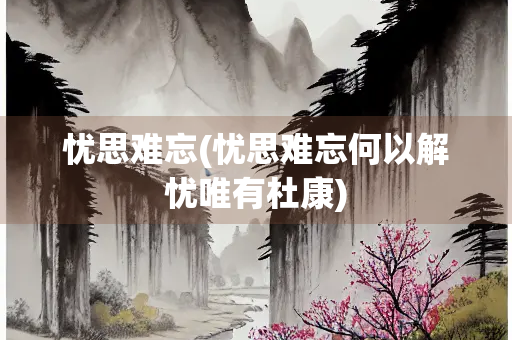 忧思难忘(忧思难忘何以解忧唯有杜康)