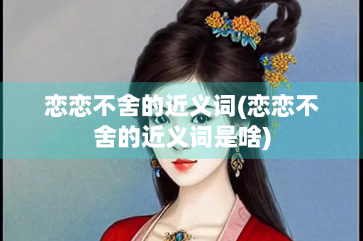 恋恋不舍的近义词(恋恋不舍的近义词是啥)