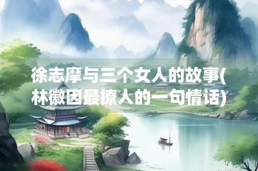 徐志摩与三个女人的故事(林徽因最撩人的一句情话) 徐志摩与三个女人的故事(林徽因最撩人的一句情话)