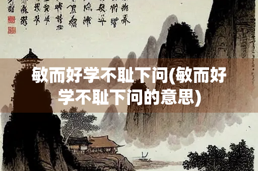 敏而好学不耻下问(敏而好学不耻下问的意思)