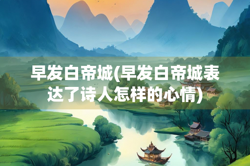 早发白帝城(早发白帝城表达了诗人怎样的心情)