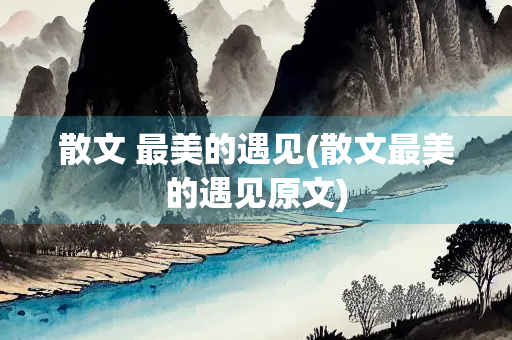 散文 最美的遇见(散文最美的遇见原文) 散文 最美的遇见(散文最美的遇见原文)