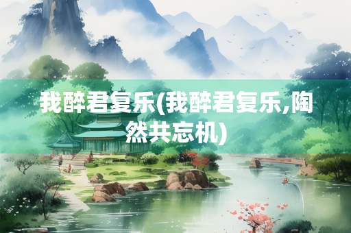 我醉君复乐(我醉君复乐,陶然共忘机) 我醉君复乐(我醉君复乐,陶然共忘机)