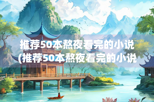 推荐50本熬夜看完的小说(推荐50本熬夜看完的小说诛仙)