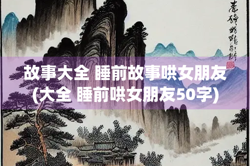 故事大全 睡前故事哄女朋友(大全 睡前哄女朋友50字)