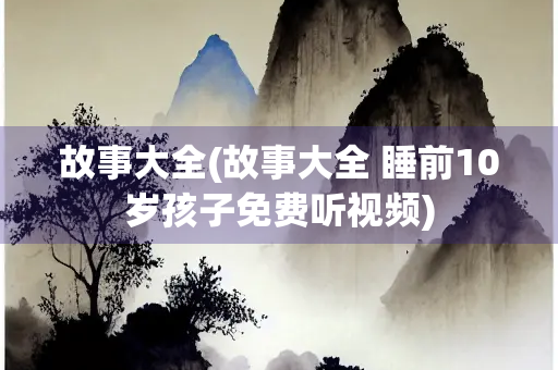故事大全(故事大全 睡前10岁孩子免费听视频)