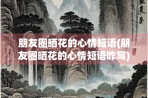 朋友圈晒花的心情短语(朋友圈晒花的心情短语咋写)