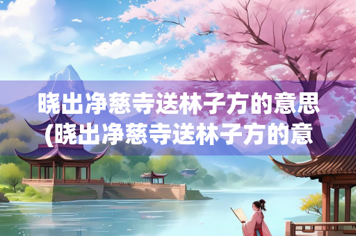 晓出净慈寺送林子方的意思(晓出净慈寺送林子方的意思和绝句) 晓出净慈寺送林子方的意思(晓出净慈寺送林子方的意思和绝句)