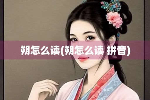 朔怎么读(朔怎么读 拼音)