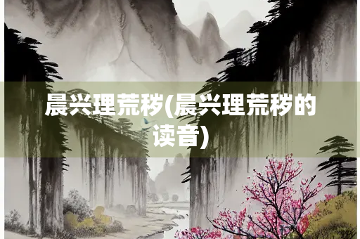 晨兴理荒秽(晨兴理荒秽的读音)