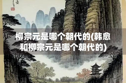 柳宗元是哪个朝代的(韩愈和柳宗元是哪个朝代的)