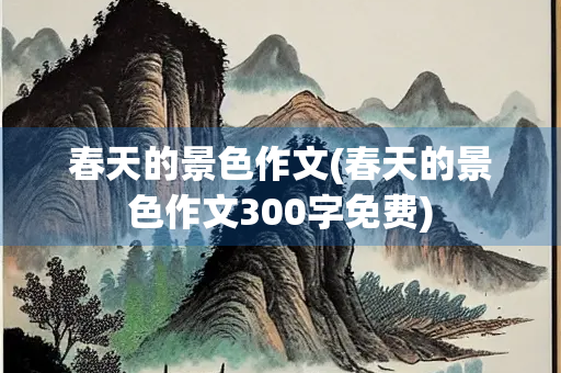 春天的景色作文(春天的景色作文300字免费)