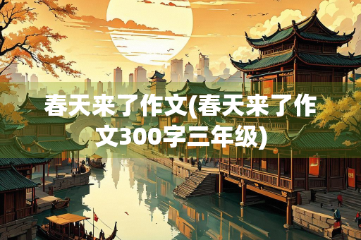 春天来了作文(春天来了作文300字三年级) 春天来了作文(春天来了作文300字三年级)