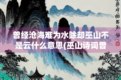 曾经沧海难为水除却巫山不是云什么意思(巫山诗词曾经沧海难为水)