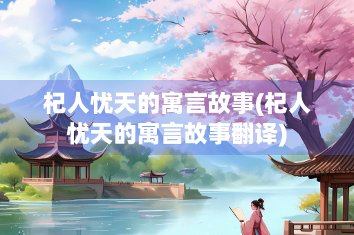 杞人忧天的寓言故事(杞人忧天的寓言故事翻译)