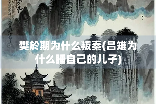 樊於期为什么叛秦(吕雉为什么睡自己的儿子) 樊於期为什么叛秦(吕雉为什么睡自己的儿子)