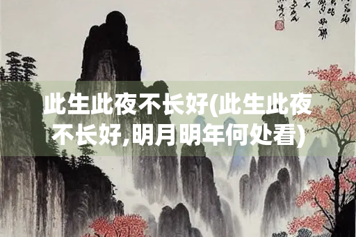 此生此夜不长好(此生此夜不长好,明月明年何处看) 此生此夜不长好(此生此夜不长好,明月明年何处看)