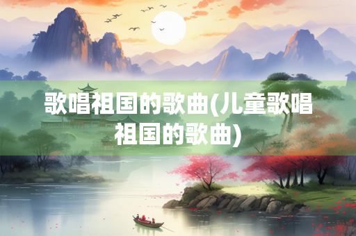 歌唱祖国的歌曲(儿童歌唱祖国的歌曲)