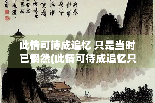 此情可待成追忆 只是当时已惘然(此情可待成追忆只是当时已惘然中的意思是) 此情可待成追忆 只是当时已惘然(此情可待成追忆只是当时已惘然中的意思是)