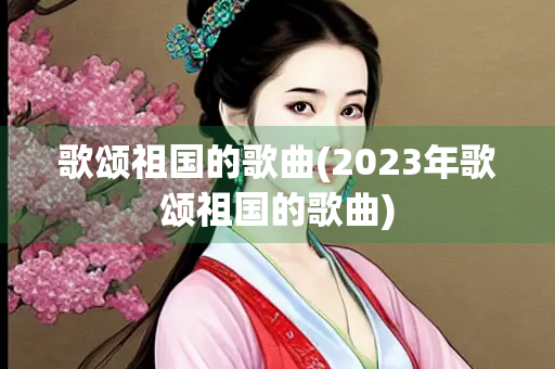 歌颂祖国的歌曲(2023年歌颂祖国的歌曲)