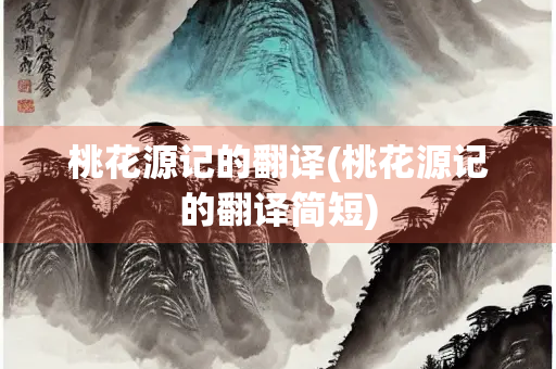 桃花源记的翻译(桃花源记的翻译简短)