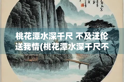 桃花潭水深千尺 不及汪伦送我情(桃花潭水深千尺不及汪伦送我情全诗)