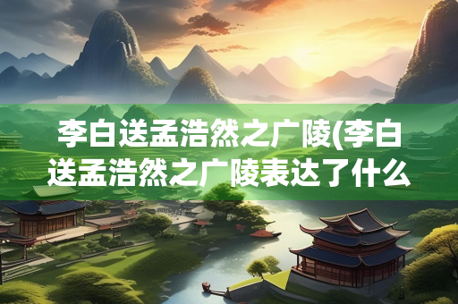 李白送孟浩然之广陵(李白送孟浩然之广陵表达了什么之情)