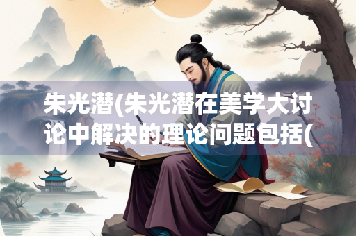 朱光潜(朱光潜在美学大讨论中解决的理论问题包括())