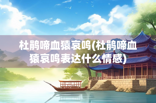 杜鹃啼血猿哀鸣(杜鹃啼血猿哀鸣表达什么情感)