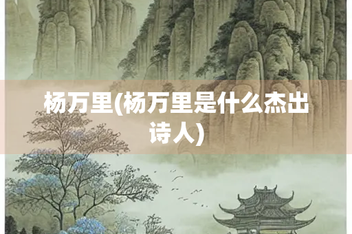 杨万里(杨万里是什么杰出诗人) 杨万里(杨万里是什么杰出诗人)