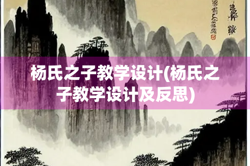 杨氏之子教学设计(杨氏之子教学设计及反思) 杨氏之子教学设计(杨氏之子教学设计及反思)
