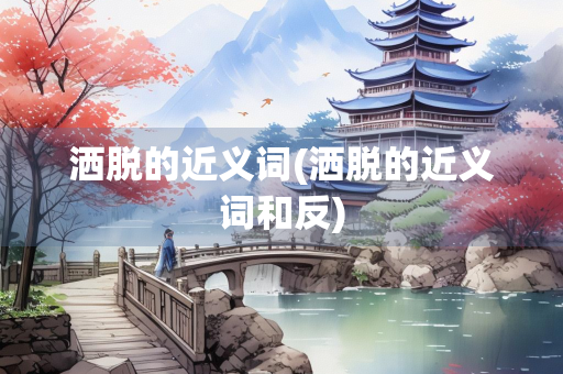 洒脱的近义词(洒脱的近义词和反)
