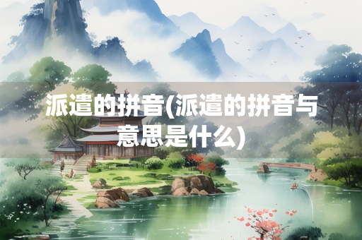派遣的拼音(派遣的拼音与意思是什么) 派遣的拼音(派遣的拼音与意思是什么)