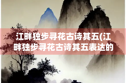 江畔独步寻花古诗其五(江畔独步寻花古诗其五表达的感情) 江畔独步寻花古诗其五(江畔独步寻花古诗其五表达的感情)