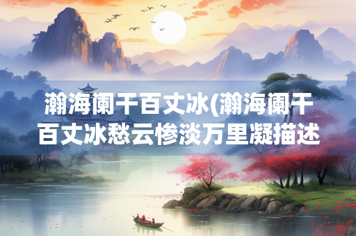 瀚海阑干百丈冰(瀚海阑干百丈冰愁云惨淡万里凝描述了一幅什么画面) 瀚海阑干百丈冰(瀚海阑干百丈冰愁云惨淡万里凝描述了一幅什么画面)
