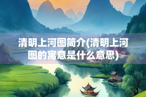 清明上河图简介(清明上河图的寓意是什么意思) 清明上河图简介(清明上河图的寓意是什么意思)