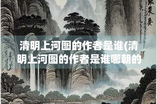 清明上河图的作者是谁(清明上河图的作者是谁哪朝的) 清明上河图的作者是谁(清明上河图的作者是谁哪朝的)
