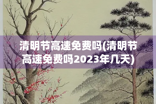 清明节高速免费吗(清明节高速免费吗2023年几天)