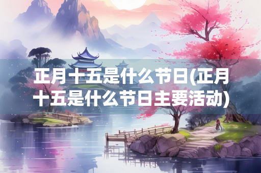 正月十五是什么节日(正月十五是什么节日主要活动) 正月十五是什么节日(正月十五是什么节日主要活动)