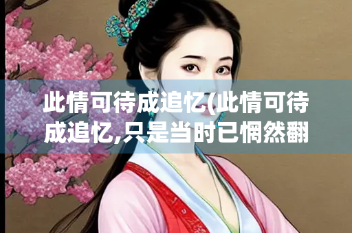 此情可待成追忆(此情可待成追忆,只是当时已惘然翻译)