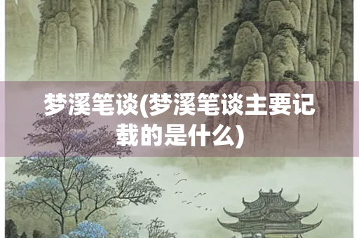 梦溪笔谈(梦溪笔谈主要记载的是什么) 梦溪笔谈(梦溪笔谈主要记载的是什么)