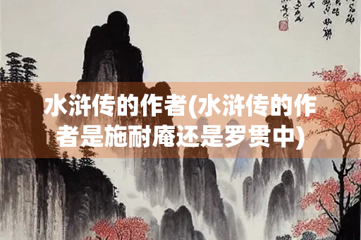 水浒传的作者(水浒传的作者是施耐庵还是罗贯中)